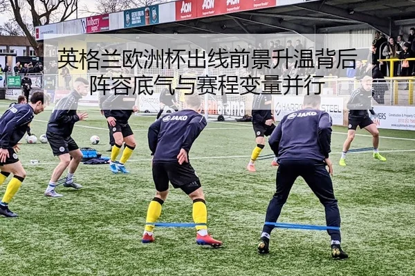 英格兰欧洲杯出线前景升温背后 阵容底气与赛程变量并行